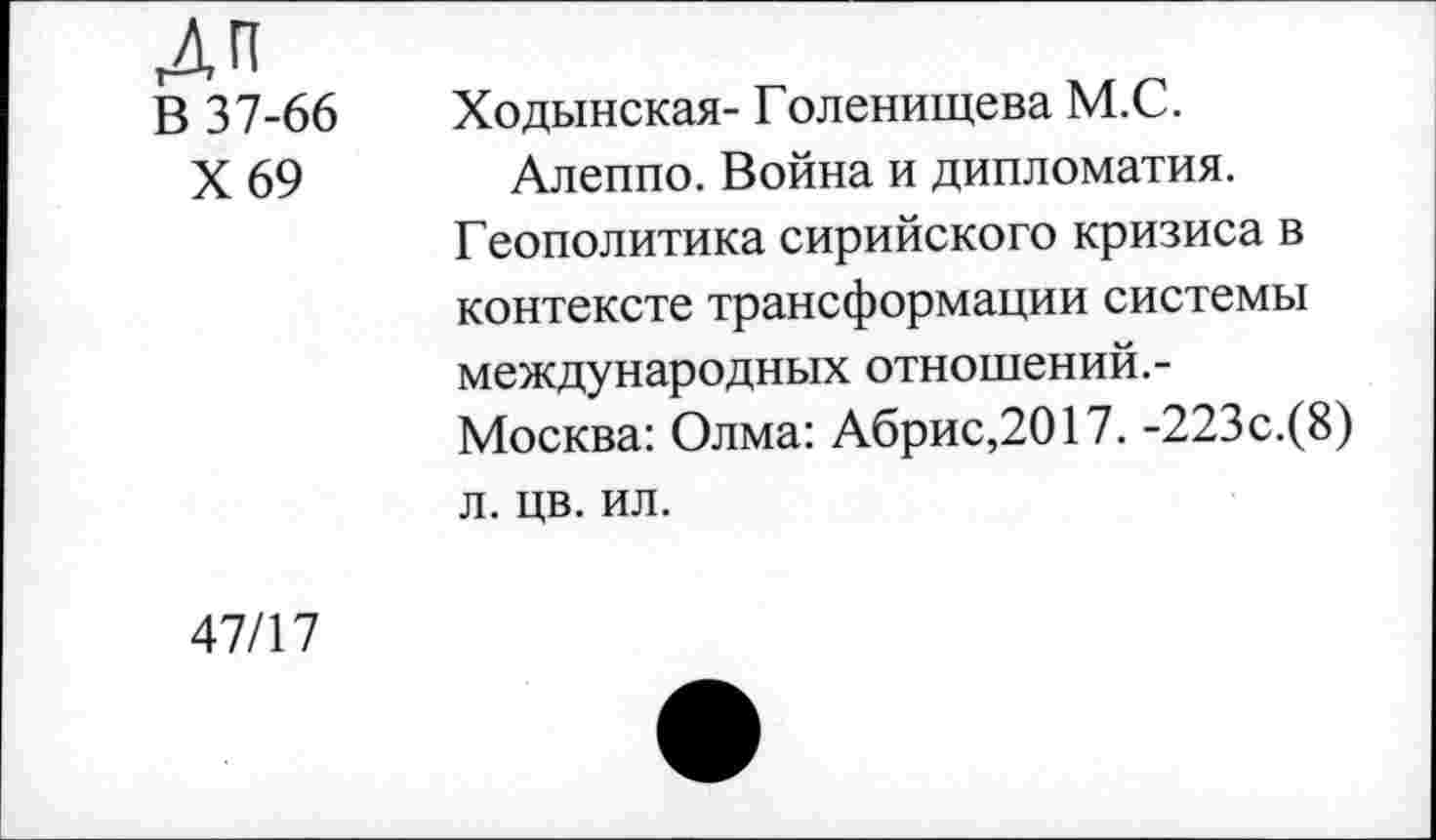 ﻿Дп
В 37-66
X 69
Ходынская- Голенищева М.С. Алеппо. Война и дипломатия.
Геополитика сирийского кризиса в контексте трансформации системы международных отношений.-Москва: Олма: Абрис,2017. -223с.(8) л. цв. ил.
47/17